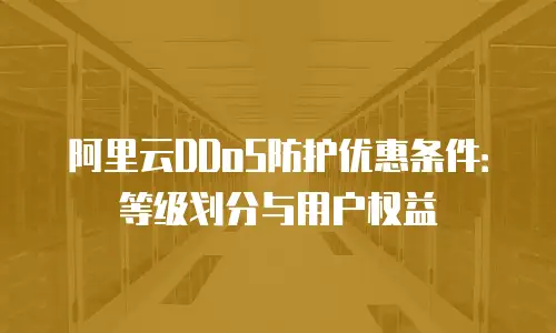 阿里云DDoS防护优惠条件：等级划分与用户权益
