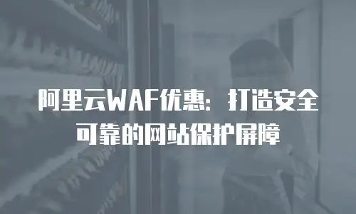 阿里云WAF优惠：打造安全可靠的网站保护屏障