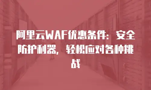 阿里云WAF优惠条件：安全防护利器，轻松应对各种挑战