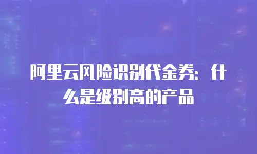 阿里云风险识别代金券：什么是级别高的产品