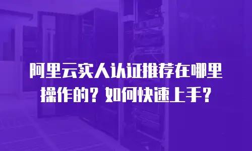 阿里云实人认证推荐在哪里操作的？如何快速上手？