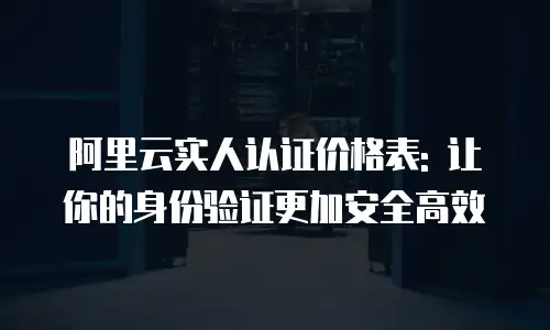 阿里云实人认证价格表: 让你的身份验证更加安全高效