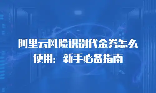 阿里云风险识别代金券怎么使用：新手必备指南