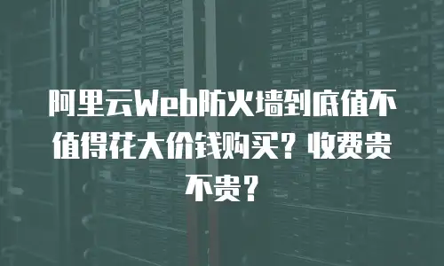 阿里云Web防火墙到底值不值得花大价钱购买？收费贵不贵？