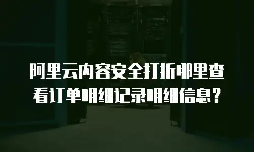 阿里云内容安全打折哪里查看订单明细记录明细信息？