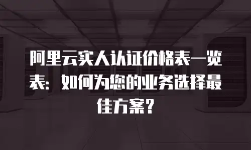 阿里云实人认证价格表一览表：如何为您的业务选择最佳方案？