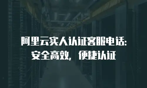 阿里云实人认证客服电话：安全高效，便捷认证