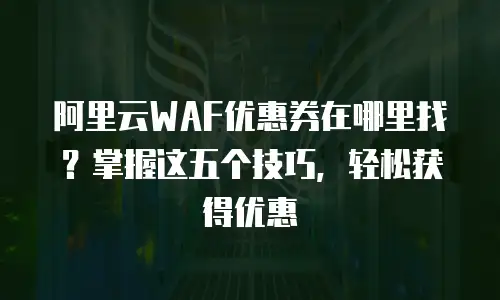 阿里云WAF优惠券在哪里找？掌握这五个技巧，轻松获得优惠
