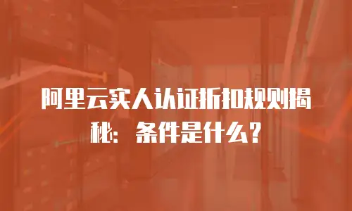 阿里云实人认证折扣规则揭秘：条件是什么？