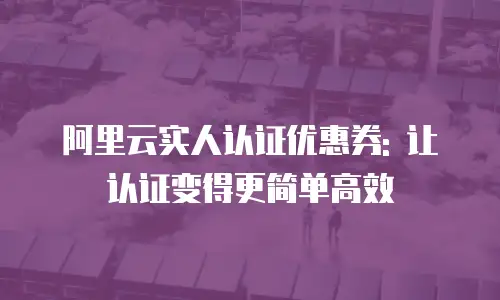 阿里云实人认证优惠券: 让认证变得更简单高效