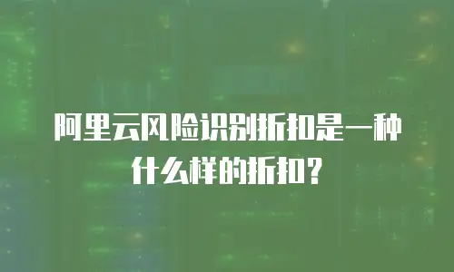 阿里云风险识别折扣是一种什么样的折扣？
