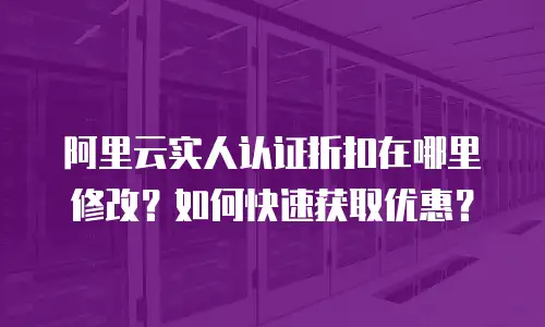 阿里云实人认证折扣在哪里修改？如何快速获取优惠？