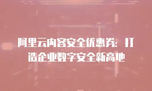 阿里云内容安全优惠券：打造企业数字安全新高地