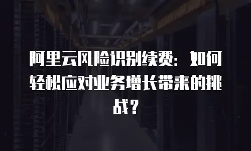 阿里云风险识别续费：如何轻松应对业务增长带来的挑战？
