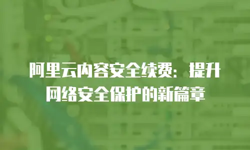 阿里云内容安全续费：提升网络安全保护的新篇章