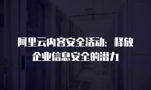 阿里云内容安全活动：释放企业信息安全的潜力