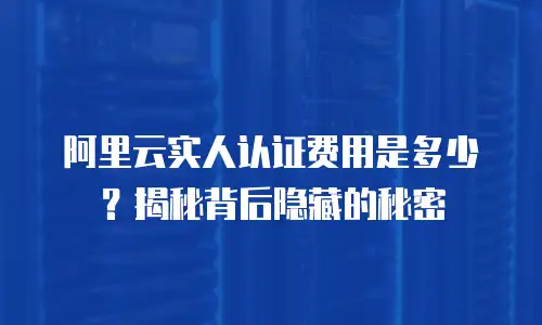 阿里云实人认证费用是多少？揭秘背后隐藏的秘密