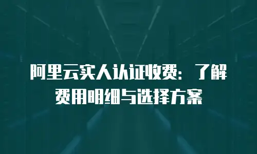 阿里云实人认证收费：了解费用明细与选择方案