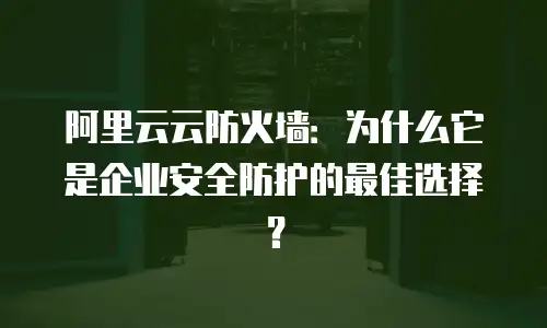 阿里云云防火墙：为什么它是企业安全防护的最佳选择？