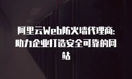 阿里云Web防火墙代理商：助力企业打造安全可靠的网站