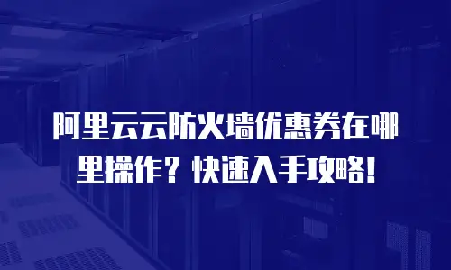 阿里云云防火墙优惠券在哪里操作？快速入手攻略！