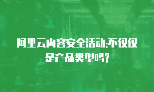 阿里云内容安全活动:不仅仅是产品类型吗?
