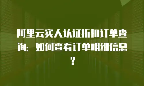 阿里云实人认证折扣订单查询：如何查看订单明细信息？