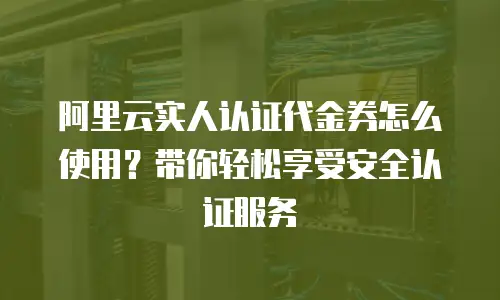 阿里云实人认证代金券怎么使用？带你轻松享受安全认证服务