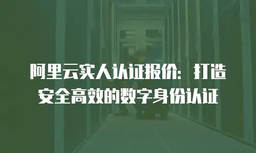 阿里云实人认证报价：打造安全高效的数字身份认证