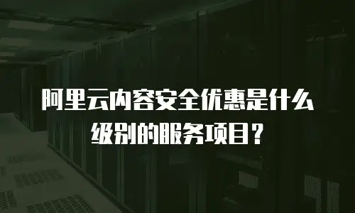 阿里云内容安全优惠是什么级别的服务项目？
