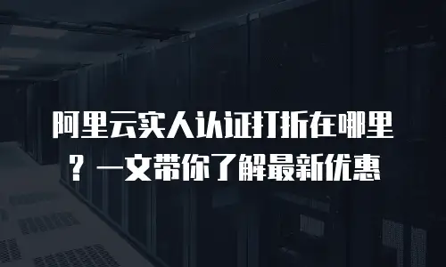 阿里云实人认证打折在哪里？一文带你了解最新优惠