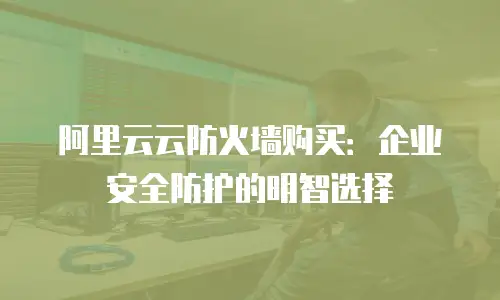 阿里云云防火墙购买：企业安全防护的明智选择
