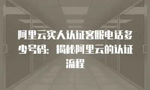 阿里云实人认证客服电话多少号码：揭秘阿里云的认证流程