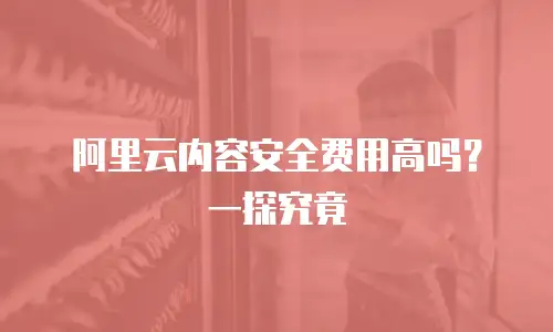 阿里云内容安全费用高吗？一探究竟