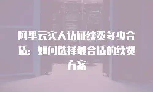 阿里云实人认证续费多少合适：如何选择最合适的续费方案