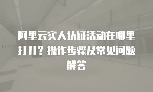 阿里云实人认证活动在哪里打开？操作步骤及常见问题解答