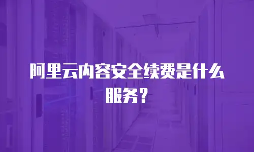 阿里云内容安全续费是什么服务？