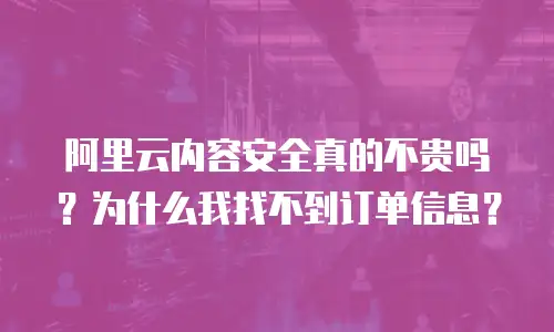 阿里云内容安全真的不贵吗？为什么我找不到订单信息？