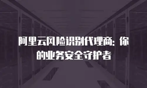 阿里云风险识别代理商: 你的业务安全守护者