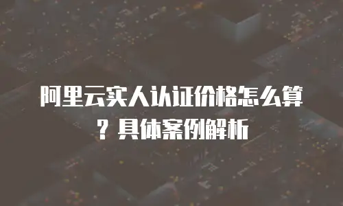 阿里云实人认证价格怎么算？具体案例解析