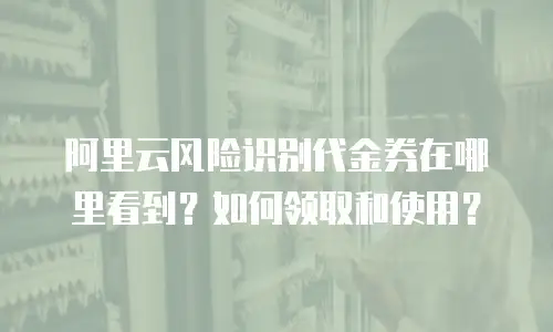 阿里云风险识别代金券在哪里看到？如何领取和使用？