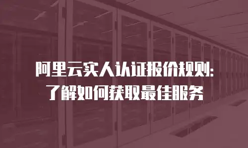 阿里云实人认证报价规则：了解如何获取最佳服务