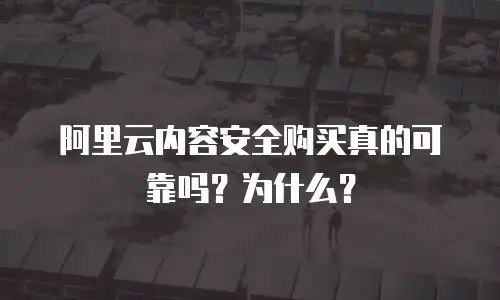 阿里云内容安全购买真的可靠吗？为什么？