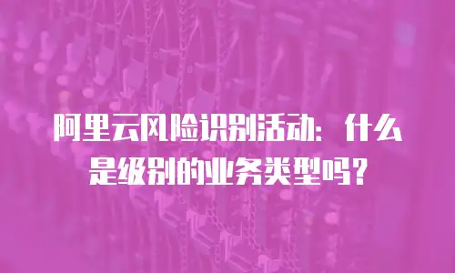 阿里云风险识别活动：什么是级别的业务类型吗？