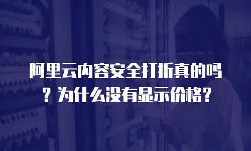 阿里云内容安全打折真的吗？为什么没有显示价格？