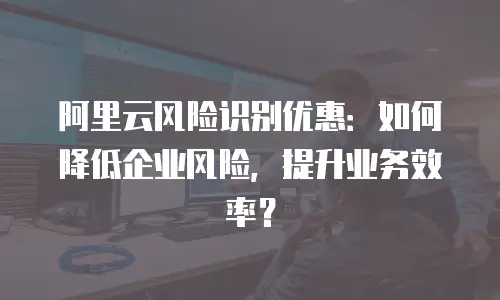 阿里云风险识别优惠：如何降低企业风险，提升业务效率？