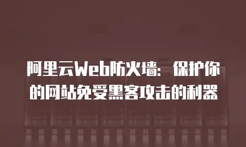 阿里云Web防火墙：保护你的网站免受黑客攻击的利器