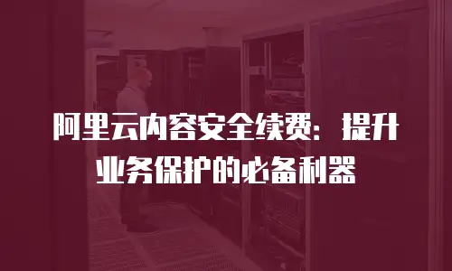 阿里云内容安全续费：提升业务保护的必备利器