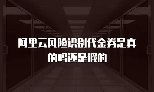 阿里云风险识别代金券是真的吗还是假的