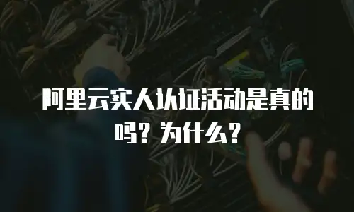 阿里云实人认证活动是真的吗？为什么？